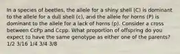 In a species of beetles, the allele for a shiny shell (C) is dominant to the allele for a dull shell (c), and the allele for horns (P) is dominant to the allele for a lack of horns (p). Consider a cross between CcPp and Ccpp. What proportion of offspring do you expect to have the same genotype as either one of the parents? 1/2 3/16 1/4 3/4 3/8