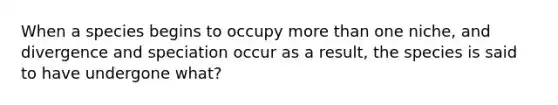 When a species begins to occupy <a href='https://www.questionai.com/knowledge/keWHlEPx42-more-than' class='anchor-knowledge'>more than</a> one niche, and divergence and speciation occur as a result, the species is said to have undergone what?