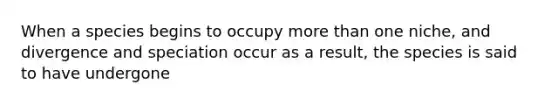 When a species begins to occupy <a href='https://www.questionai.com/knowledge/keWHlEPx42-more-than' class='anchor-knowledge'>more than</a> one niche, and divergence and speciation occur as a result, the species is said to have undergone