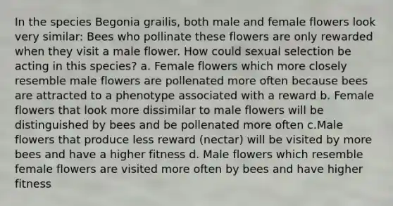 In the species Begonia grailis, both male and female flowers look very similar: Bees who pollinate these flowers are only rewarded when they visit a male flower. How could sexual selection be acting in this species? a. Female flowers which more closely resemble male flowers are pollenated more often because bees are attracted to a phenotype associated with a reward b. Female flowers that look more dissimilar to male flowers will be distinguished by bees and be pollenated more often c.Male flowers that produce less reward (nectar) will be visited by more bees and have a higher fitness d. Male flowers which resemble female flowers are visited more often by bees and have higher fitness