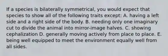 If a species is bilaterally symmetrical, you would expect that species to show all of the following traits except: A. having a left side and a right side of the body. B. needing only one imaginary cut to divide the animal into mirror-image halves. C. showing cephalization D. generally moving actively from place to place. E. being well equipped to meet the environment equally well from all sides.