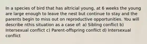 In a species of bird that has altricial young, at 6 weeks the young are large enough to leave the nest but continue to stay and the parents begin to miss out on reproductive opportunities. You will describe nthis situation as a case of: a) Sibling conflict b) Intersexual conflict c) Parent-offspring conflict d) Intersexual conflict