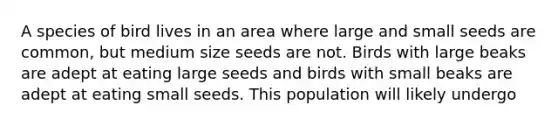 A species of bird lives in an area where large and small seeds are common, but medium size seeds are not. Birds with large beaks are adept at eating large seeds and birds with small beaks are adept at eating small seeds. This population will likely undergo