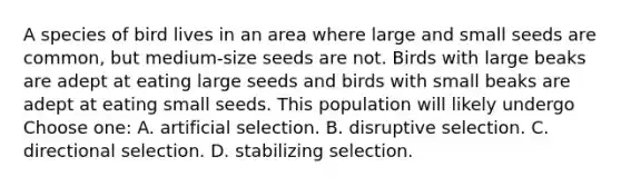 A species of bird lives in an area where large and small seeds are common, but medium-size seeds are not. Birds with large beaks are adept at eating large seeds and birds with small beaks are adept at eating small seeds. This population will likely undergo Choose one: A. artificial selection. B. disruptive selection. C. directional selection. D. stabilizing selection.