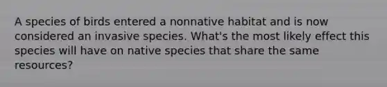 A species of birds entered a nonnative habitat and is now considered an invasive species. What's the most likely effect this species will have on native species that share the same resources?