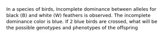 In a species of birds, Incomplete dominance between alleles for black (B) and white (W) feathers is observed. The incomplete dominance color is blue. If 2 blue birds are crossed, what will be the possible genotypes and phenotypes of the offspring