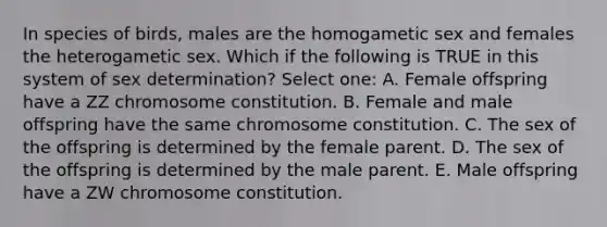 In species of birds, males are the homogametic sex and females the heterogametic sex. Which if the following is TRUE in this system of sex determination? Select one: A. Female offspring have a ZZ chromosome constitution. B. Female and male offspring have the same chromosome constitution. C. The sex of the offspring is determined by the female parent. D. The sex of the offspring is determined by the male parent. E. Male offspring have a ZW chromosome constitution.