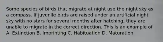 Some species of birds that migrate at night use the night sky as a compass. If juvenile birds are raised under an artificial night sky with no stars for several months after hatching, they are unable to migrate in the correct direction. This is an example of A. Extinction B. Imprinting C. Habituation D. Maturation