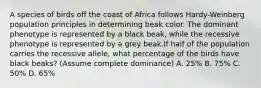 A species of birds off the coast of Africa follows Hardy-Weinberg population principles in determining beak color. The dominant phenotype is represented by a black beak, while the recessive phenotype is represented by a grey beak.If half of the population carries the recessive allele, what percentage of the birds have black beaks? (Assume complete dominance) A. 25% B. 75% C. 50% D. 65%