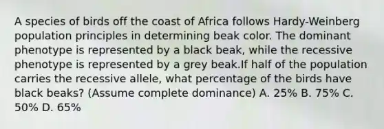 A species of birds off the coast of Africa follows Hardy-Weinberg population principles in determining beak color. The dominant phenotype is represented by a black beak, while the recessive phenotype is represented by a grey beak.If half of the population carries the recessive allele, what percentage of the birds have black beaks? (Assume complete dominance) A. 25% B. 75% C. 50% D. 65%