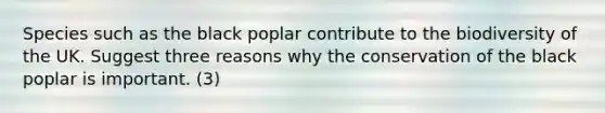 Species such as the black poplar contribute to the biodiversity of the UK. Suggest three reasons why the conservation of the black poplar is important. (3)