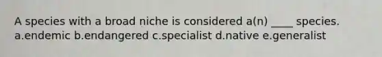 A species with a broad niche is considered a(n) ____ species. a.endemic b.endangered c.specialist d.native e.generalist