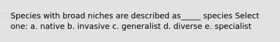 Species with broad niches are described as_____ species Select one: a. native b. invasive c. generalist d. diverse e. specialist