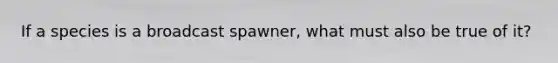 If a species is a broadcast spawner, what must also be true of it?