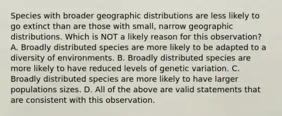 Species with broader geographic distributions are less likely to go extinct than are those with small, narrow geographic distributions. Which is NOT a likely reason for this observation? A. Broadly distributed species are more likely to be adapted to a diversity of environments. B. Broadly distributed species are more likely to have reduced levels of genetic variation. C. Broadly distributed species are more likely to have larger populations sizes. D. All of the above are valid statements that are consistent with this observation.