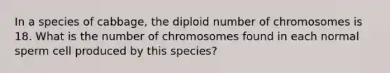 In a species of cabbage, the diploid number of chromosomes is 18. What is the number of chromosomes found in each normal sperm cell produced by this species?