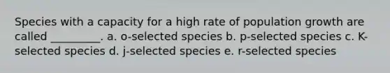 Species with a capacity for a high rate of population growth are called _________. a. o-selected species b. p-selected species c. K-selected species d. j-selected species e. r-selected species