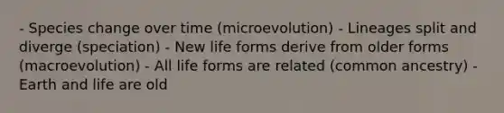 - Species change over time (microevolution) - Lineages split and diverge (speciation) - New life forms derive from older forms (macroevolution) - All life forms are related (common ancestry) -Earth and life are old