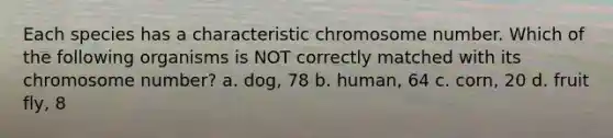 Each species has a characteristic chromosome number. Which of the following organisms is NOT correctly matched with its chromosome number? a. dog, 78 b. human, 64 c. corn, 20 d. fruit fly, 8