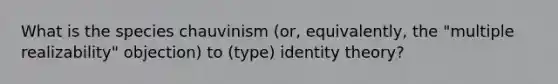 What is the species chauvinism (or, equivalently, the "multiple realizability" objection) to (type) identity theory?