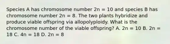 Species A has chromosome number 2n = 10 and species B has chromosome number 2n = 8. The two plants hybridize and produce viable offspring via allopolyploidy. What is the chromosome number of the viable offspring? A. 2n = 10 B. 2n = 18 C. 4n = 18 D. 2n = 8