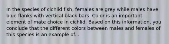 In the species of cichlid fish, females are grey while males have blue flanks with vertical black bars. Color is an important element of mate choice in cichlid. Based on this information, you conclude that the different colors between males and females of this species is an example of...