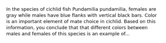 In the species of cichlid fish Pundamilia pundamilia, females are gray while males have blue flanks with vertical black bars. Color is an important element of mate choice in cichlid. Based on this information, you conclude that that different colors between males and females of this species is an example of...