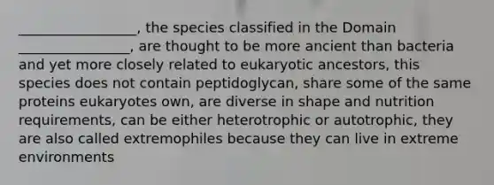 _________________, the species classified in the Domain ________________, are thought to be more ancient than bacteria and yet more closely related to eukaryotic ancestors, this species does not contain peptidoglycan, share some of the same proteins eukaryotes own, are diverse in shape and nutrition requirements, can be either heterotrophic or autotrophic, they are also called extremophiles because they can live in extreme environments