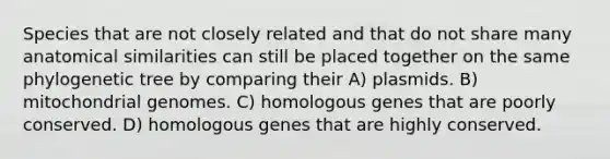 Species that are not closely related and that do not share many anatomical similarities can still be placed together on the same phylogenetic tree by comparing their A) plasmids. B) mitochondrial genomes. C) homologous genes that are poorly conserved. D) homologous genes that are highly conserved.