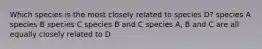 Which species is the most closely related to species D? species A species B species C species B and C species A, B and C are all equally closely related to D