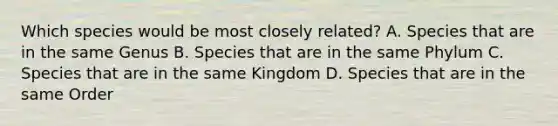 Which species would be most closely related? A. Species that are in the same Genus B. Species that are in the same Phylum C. Species that are in the same Kingdom D. Species that are in the same Order