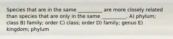 Species that are in the same __________ are more closely related than species that are only in the same __________. A) phylum; class B) family; order C) class; order D) family; genus E) kingdom; phylum