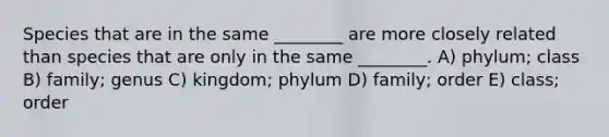 Species that are in the same ________ are more closely related than species that are only in the same ________. A) phylum; class B) family; genus C) kingdom; phylum D) family; order E) class; order