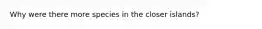 Why were there more species in the closer islands?