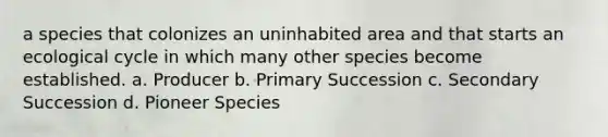 a species that colonizes an uninhabited area and that starts an ecological cycle in which many other species become established. a. Producer b. Primary Succession c. Secondary Succession d. Pioneer Species