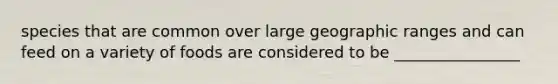 species that are common over large geographic ranges and can feed on a variety of foods are considered to be ________________