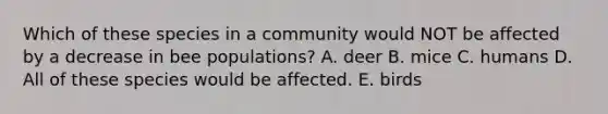 Which of these species in a community would NOT be affected by a decrease in bee populations? A. deer B. mice C. humans D. All of these species would be affected. E. birds