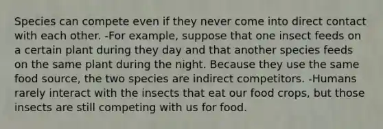 Species can compete even if they never come into direct contact with each other. -For example, suppose that one insect feeds on a certain plant during they day and that another species feeds on the same plant during the night. Because they use the same food source, the two species are indirect competitors. -Humans rarely interact with the insects that eat our food crops, but those insects are still competing with us for food.