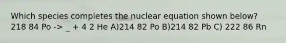 Which species completes the nuclear equation shown below? 218 84 Po -> _ + 4 2 He A)214 82 Po B)214 82 Pb C) 222 86 Rn