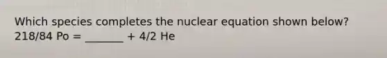 Which species completes the nuclear equation shown below? 218/84 Po = _______ + 4/2 He