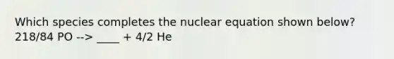 Which species completes the nuclear equation shown below? 218/84 PO --> ____ + 4/2 He