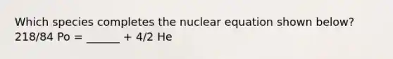 Which species completes the nuclear equation shown below? 218/84 Po = ______ + 4/2 He