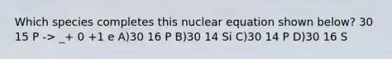 Which species completes this nuclear equation shown below? 30 15 P -> _+ 0 +1 e A)30 16 P B)30 14 Si C)30 14 P D)30 16 S