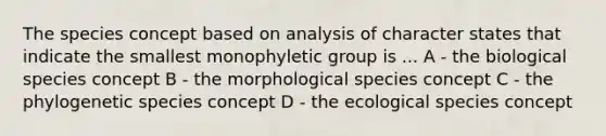 The species concept based on analysis of character states that indicate the smallest monophyletic group is ... A - the biological species concept B - the morphological species concept C - the phylogenetic species concept D - the ecological species concept