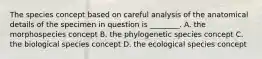 The species concept based on careful analysis of the anatomical details of the specimen in question is ________. A. the morphospecies concept B. the phylogenetic species concept C. the biological species concept D. the ecological species concept