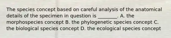 The species concept based on careful analysis of the anatomical details of the specimen in question is ________. A. the morphospecies concept B. the phylogenetic species concept C. the biological species concept D. the ecological species concept