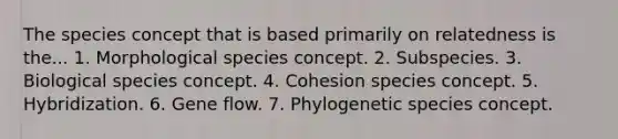 The species concept that is based primarily on relatedness is the... 1. Morphological species concept. 2. Subspecies. 3. Biological species concept. 4. Cohesion species concept. 5. Hybridization. 6. Gene flow. 7. Phylogenetic species concept.