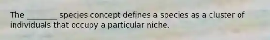 The ________ species concept defines a species as a cluster of individuals that occupy a particular niche.