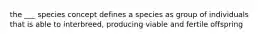 the ___ species concept defines a species as group of individuals that is able to interbreed, producing viable and fertile offspring