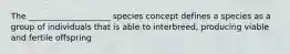 The ____________________ species concept defines a species as a group of individuals that is able to interbreed, producing viable and fertile offspring